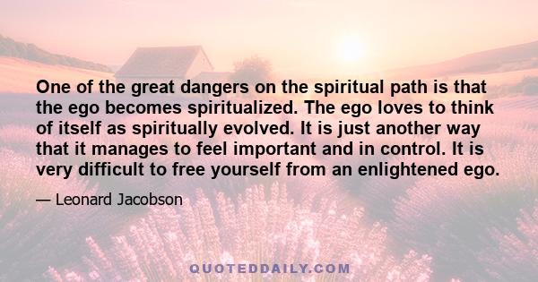 One of the great dangers on the spiritual path is that the ego becomes spiritualized. The ego loves to think of itself as spiritually evolved. It is just another way that it manages to feel important and in control. It