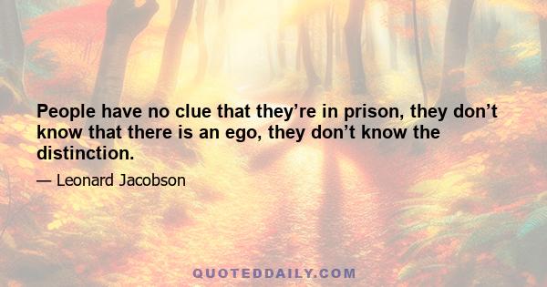 People have no clue that they’re in prison, they don’t know that there is an ego, they don’t know the distinction.