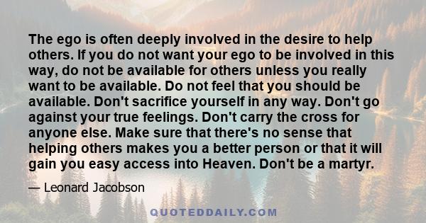 The ego is often deeply involved in the desire to help others. If you do not want your ego to be involved in this way, do not be available for others unless you really want to be available. Do not feel that you should