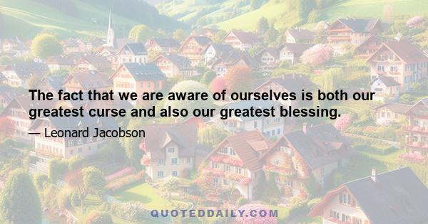 The fact that we are aware of ourselves is both our greatest curse and also our greatest blessing.