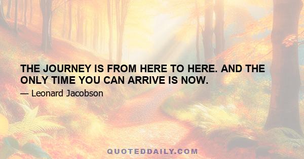 THE JOURNEY IS FROM HERE TO HERE. AND THE ONLY TIME YOU CAN ARRIVE IS NOW.