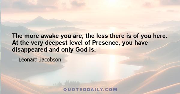 The more awake you are, the less there is of you here. At the very deepest level of Presence, you have disappeared and only God is.