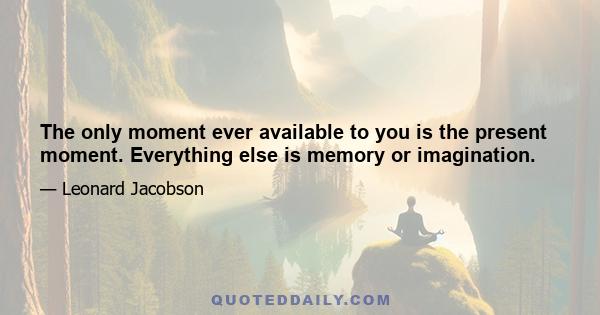 The only moment ever available to you is the present moment. Everything else is memory or imagination.