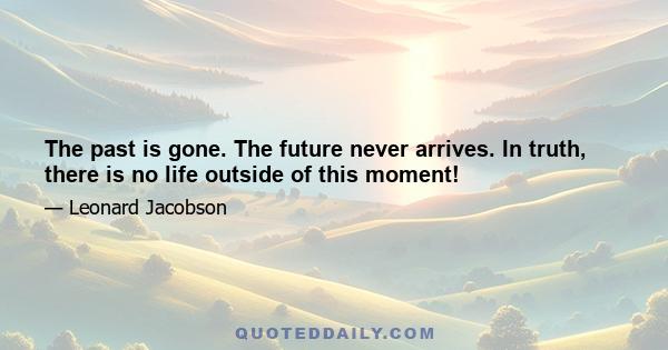 The past is gone. The future never arrives. In truth, there is no life outside of this moment!