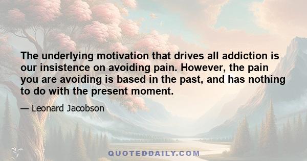 The underlying motivation that drives all addiction is our insistence on avoiding pain. However, the pain you are avoiding is based in the past, and has nothing to do with the present moment.