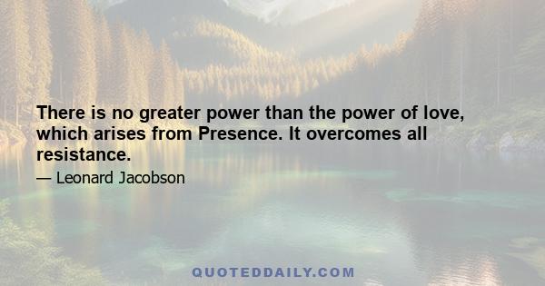 There is no greater power than the power of love, which arises from Presence. It overcomes all resistance.