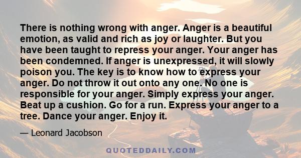 There is nothing wrong with anger. Anger is a beautiful emotion, as valid and rich as joy or laughter. But you have been taught to repress your anger. Your anger has been condemned. If anger is unexpressed, it will