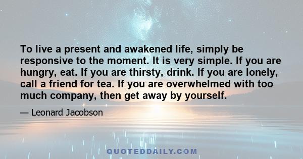 To live a present and awakened life, simply be responsive to the moment. It is very simple. If you are hungry, eat. If you are thirsty, drink. If you are lonely, call a friend for tea. If you are overwhelmed with too