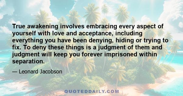 True awakening involves embracing every aspect of yourself with love and acceptance, including everything you have been denying, hiding or trying to fix. To deny these things is a judgment of them and judgment will keep 