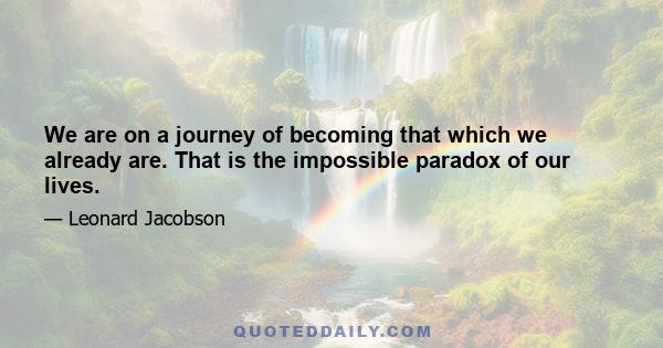 We are on a journey of becoming that which we already are. That is the impossible paradox of our lives.