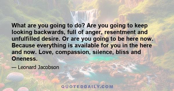 What are you going to do? Are you going to keep looking backwards, full of anger, resentment and unfulfilled desire. Or are you going to be here now. Because everything is available for you in the here and now. Love,