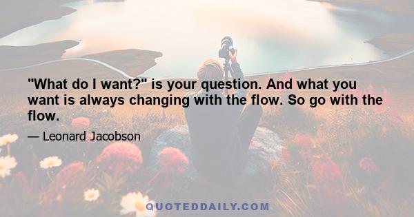 What do I want? is your question. And what you want is always changing with the flow. So go with the flow.