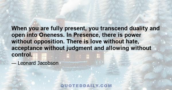 When you are fully present, you transcend duality and open into Oneness. In Presence, there is power without opposition. There is love without hate, acceptance without judgment and allowing without control.