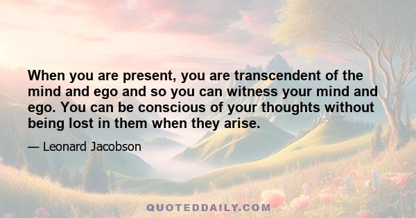 When you are present, you are transcendent of the mind and ego and so you can witness your mind and ego. You can be conscious of your thoughts without being lost in them when they arise.