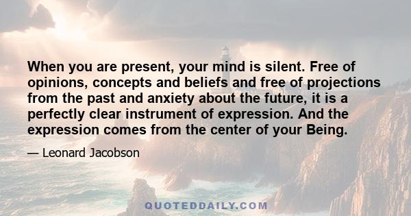 When you are present, your mind is silent. Free of opinions, concepts and beliefs and free of projections from the past and anxiety about the future, it is a perfectly clear instrument of expression. And the expression