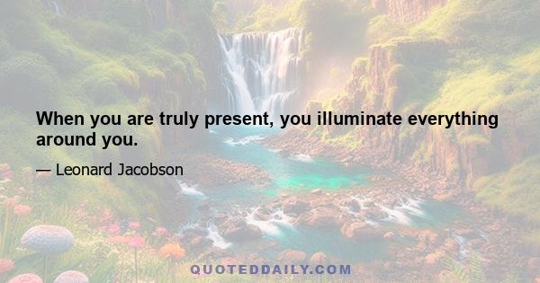 When you are truly present, you illuminate everything around you.