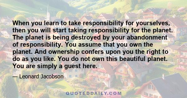 When you learn to take responsibility for yourselves, then you will start taking responsibility for the planet. The planet is being destroyed by your abandonment of responsibility. You assume that you own the planet.