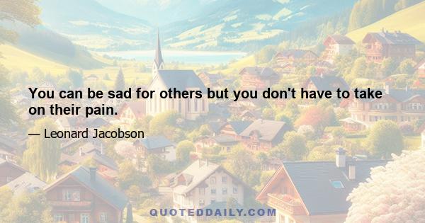 You can be sad for others but you don't have to take on their pain.