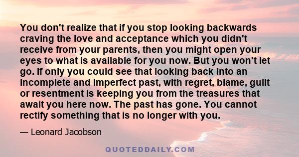 You don't realize that if you stop looking backwards craving the love and acceptance which you didn't receive from your parents, then you might open your eyes to what is available for you now. But you won't let go. If