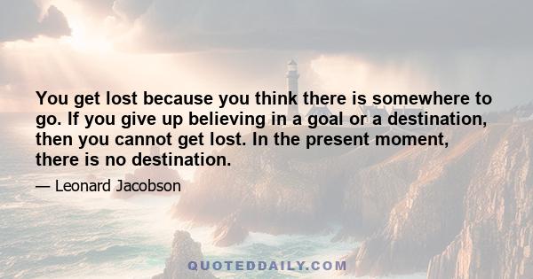 You get lost because you think there is somewhere to go. If you give up believing in a goal or a destination, then you cannot get lost. In the present moment, there is no destination.