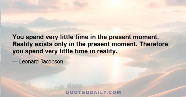 You spend very little time in the present moment. Reality exists only in the present moment. Therefore you spend very little time in reality.