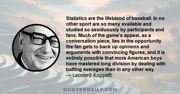 Statistics are the lifeblood of baseball. In no other sport are so many available and studied so assiduously by participants and fans. Much of the game's appeal, as a conversation piece, lies in the opportunity the fan