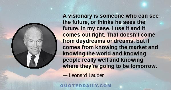 A visionary is someone who can see the future, or thinks he sees the future. In my case, I use it and it comes out right. That doesn't come from daydreams or dreams, but it comes from knowing the market and knowing the