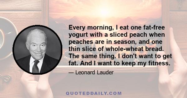 Every morning, I eat one fat-free yogurt with a sliced peach when peaches are in season, and one thin slice of whole-wheat bread. The same thing. I don't want to get fat. And I want to keep my fitness.