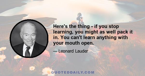 Here's the thing - if you stop learning, you might as well pack it in. You can't learn anything with your mouth open.