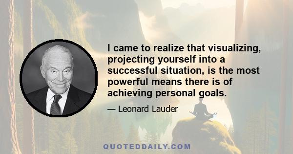 I came to realize that visualizing, projecting yourself into a successful situation, is the most powerful means there is of achieving personal goals.