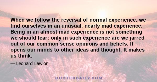 When we follow the reversal of normal experience, we find ourselves in an unusual, nearly mad experience. Being in an almost mad experience is not something we should fear: only in such experience are we jarred out of