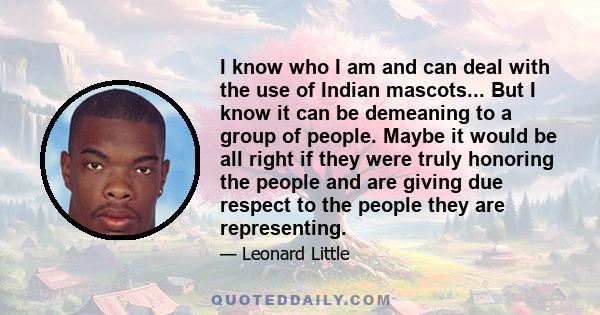 I know who I am and can deal with the use of Indian mascots... But I know it can be demeaning to a group of people. Maybe it would be all right if they were truly honoring the people and are giving due respect to the