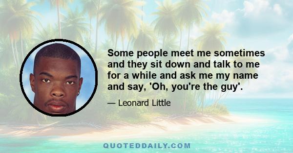 Some people meet me sometimes and they sit down and talk to me for a while and ask me my name and say, 'Oh, you're the guy'.