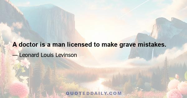 A doctor is a man licensed to make grave mistakes.