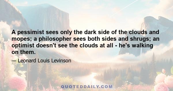 A pessimist sees only the dark side of the clouds and mopes; a philosopher sees both sides and shrugs; an optimist doesn't see the clouds at all - he's walking on them.