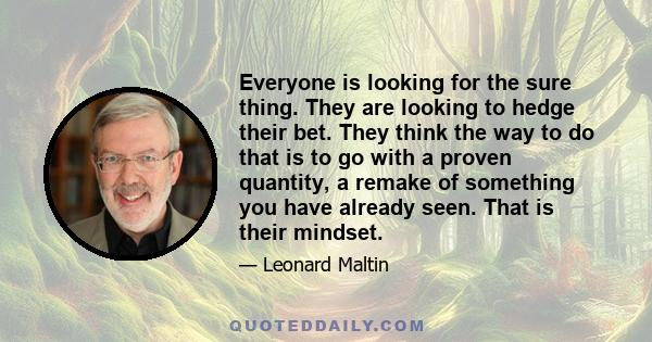 Everyone is looking for the sure thing. They are looking to hedge their bet. They think the way to do that is to go with a proven quantity, a remake of something you have already seen. That is their mindset.