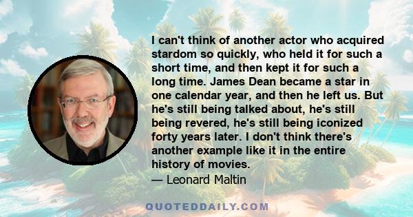 I can't think of another actor who acquired stardom so quickly, who held it for such a short time, and then kept it for such a long time. James Dean became a star in one calendar year, and then he left us. But he's