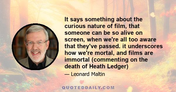 It says something about the curious nature of film, that someone can be so alive on screen, when we're all too aware that they've passed. it underscores how we're mortal, and films are immortal (commenting on the death