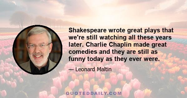 Shakespeare wrote great plays that we're still watching all these years later. Charlie Chaplin made great comedies and they are still as funny today as they ever were.