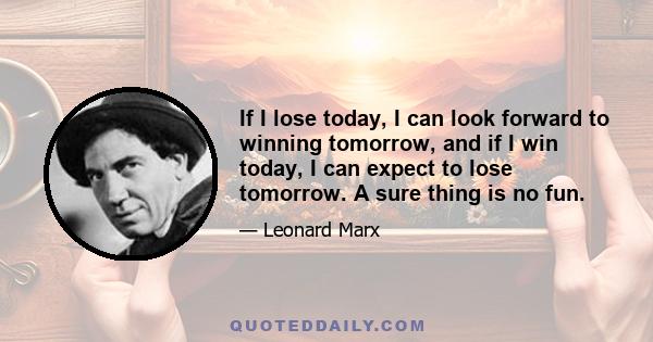 If I lose today, I can look forward to winning tomorrow, and if I win today, I can expect to lose tomorrow. A sure thing is no fun.