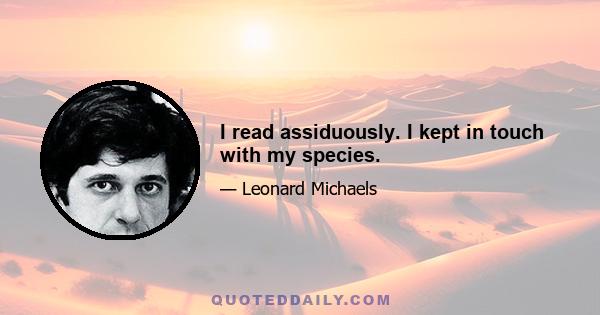 I read assiduously. I kept in touch with my species.