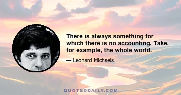 There is always something for which there is no accounting. Take, for example, the whole world.