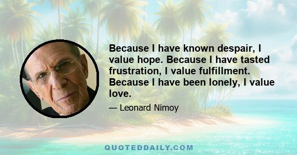 Because I have known despair, I value hope. Because I have tasted frustration, I value fulfillment. Because I have been lonely, I value love.