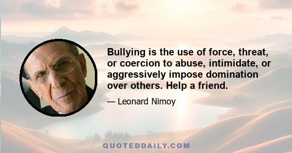 Bullying is the use of force, threat, or coercion to abuse, intimidate, or aggressively impose domination over others. Help a friend.