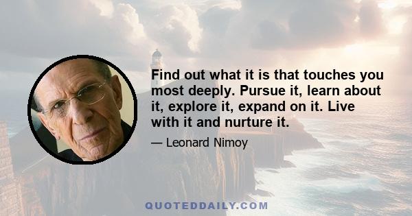 Find out what it is that touches you most deeply. Pursue it, learn about it, explore it, expand on it. Live with it and nurture it.