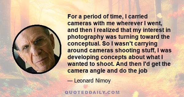 For a period of time, I carried cameras with me wherever I went, and then I realized that my interest in photography was turning toward the conceptual. So I wasn't carrying around cameras shooting stuff, I was