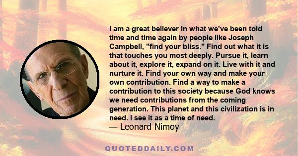 I am a great believer in what we've been told time and time again by people like Joseph Campbell, find your bliss. Find out what it is that touches you most deeply. Pursue it, learn about it, explore it, expand on it.