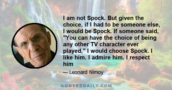 I am not Spock. But given the choice, if I had to be someone else, I would be Spock. If someone said, You can have the choice of being any other TV character ever played, I would choose Spock. I like him. I admire him.