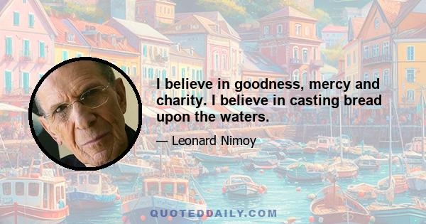 I believe in goodness, mercy and charity. I believe in casting bread upon the waters.