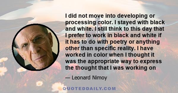 I did not move into developing or processing color. I stayed with black and white. I still think to this day that I prefer to work in black and white if it has to do with poetry or anything other than specific reality.